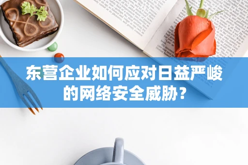 东营企业如何应对日益严峻的网络安全威胁？