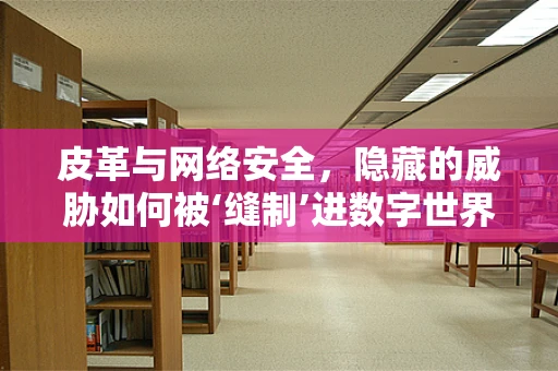 皮革与网络安全，隐藏的威胁如何被‘缝制’进数字世界？