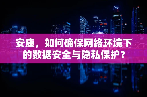 安康，如何确保网络环境下的数据安全与隐私保护？