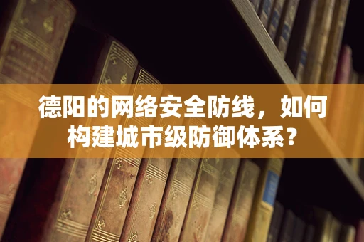 德阳的网络安全防线，如何构建城市级防御体系？