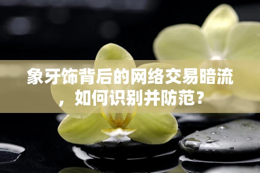象牙饰背后的网络交易暗流，如何识别并防范？