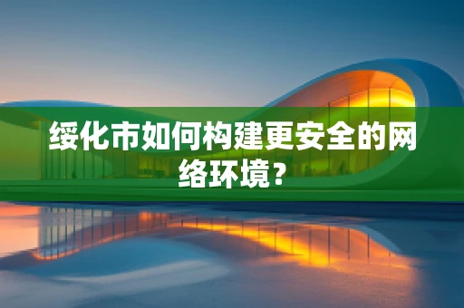 绥化市如何构建更安全的网络环境？