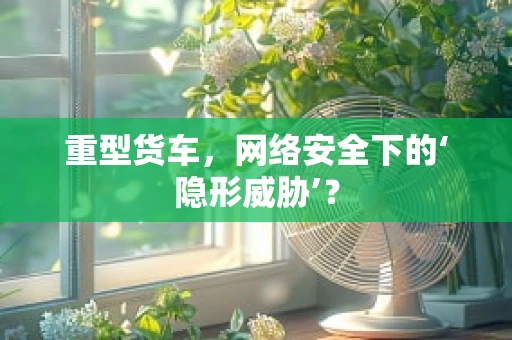 重型货车，网络安全下的‘隐形威胁’？