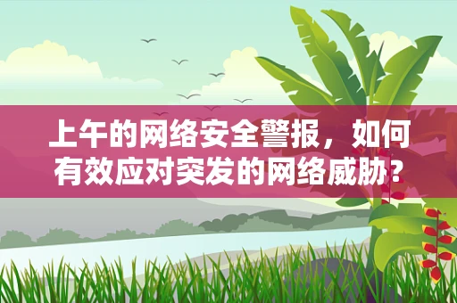 上午的网络安全警报，如何有效应对突发的网络威胁？