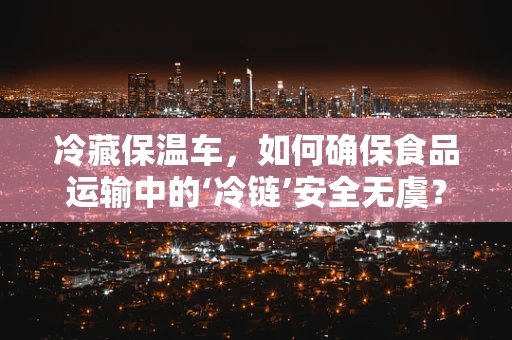 冷藏保温车，如何确保食品运输中的‘冷链’安全无虞？