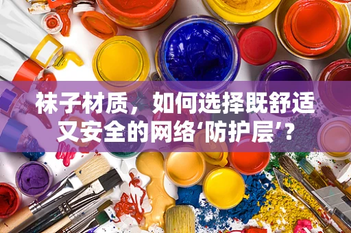 袜子材质，如何选择既舒适又安全的网络‘防护层’？