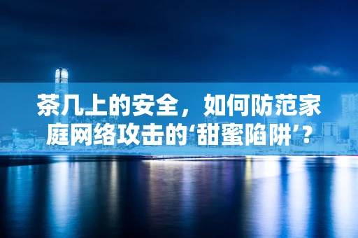 茶几上的安全，如何防范家庭网络攻击的‘甜蜜陷阱’？