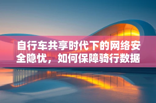 自行车共享时代下的网络安全隐忧，如何保障骑行数据的安全？