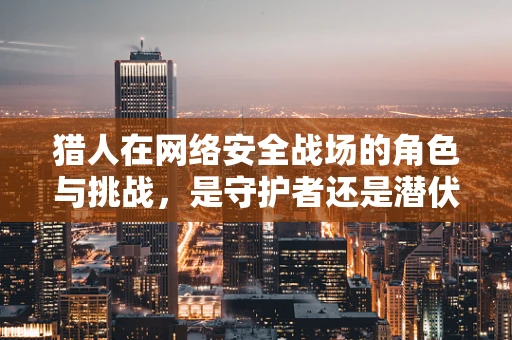 猎人在网络安全战场的角色与挑战，是守护者还是潜伏者？