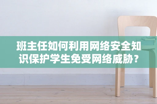 班主任如何利用网络安全知识保护学生免受网络威胁？