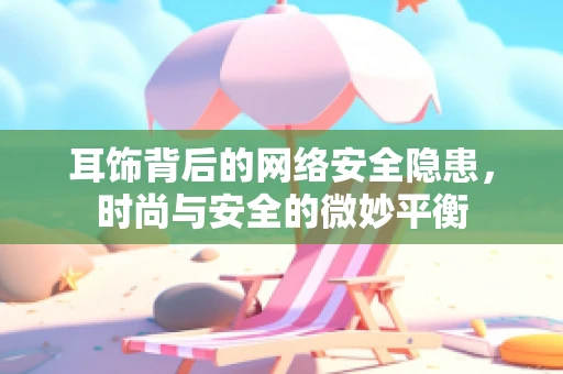 耳饰背后的网络安全隐患，时尚与安全的微妙平衡