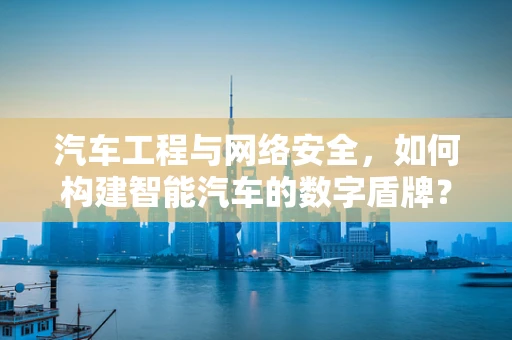 汽车工程与网络安全，如何构建智能汽车的数字盾牌？