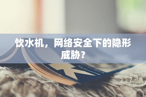 饮水机，网络安全下的隐形威胁？