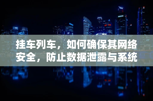 挂车列车，如何确保其网络安全，防止数据泄露与系统篡改？