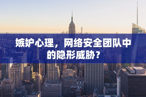 嫉妒心理，网络安全团队中的隐形威胁？