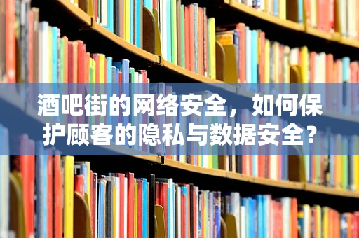 酒吧街的网络安全，如何保护顾客的隐私与数据安全？