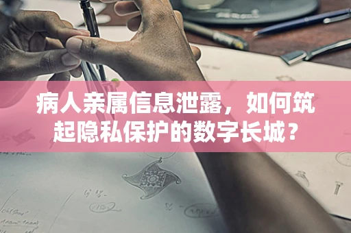 病人亲属信息泄露，如何筑起隐私保护的数字长城？