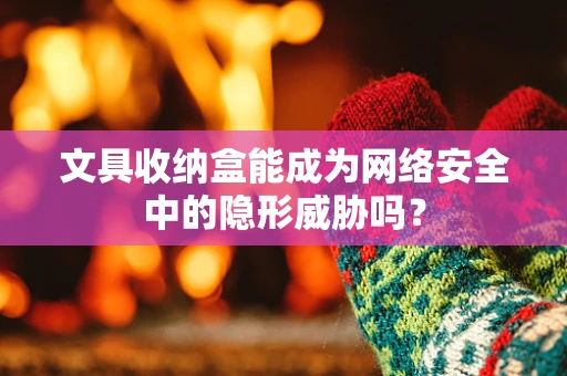 文具收纳盒能成为网络安全中的隐形威胁吗？