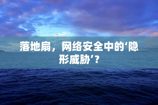 落地扇，网络安全中的‘隐形威胁’？