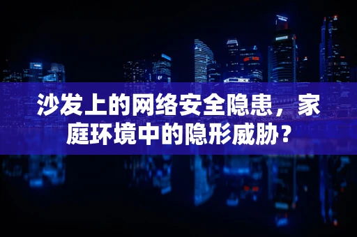沙发上的网络安全隐患，家庭环境中的隐形威胁？