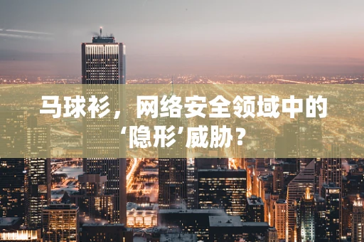 马球衫，网络安全领域中的‘隐形’威胁？