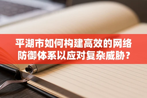 平湖市如何构建高效的网络防御体系以应对复杂威胁？