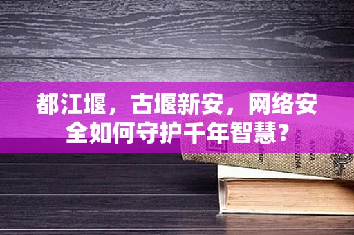 都江堰，古堰新安，网络安全如何守护千年智慧？