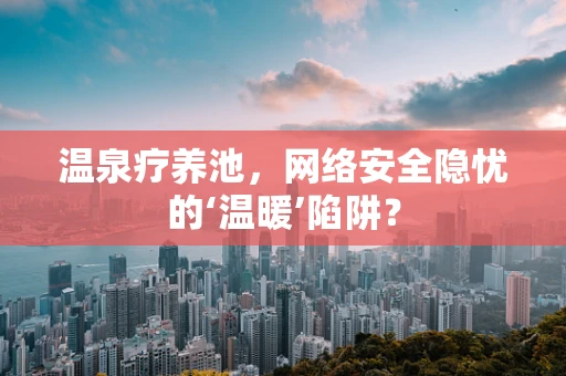温泉疗养池，网络安全隐忧的‘温暖’陷阱？