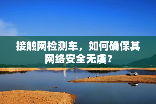 接触网检测车，如何确保其网络安全无虞？