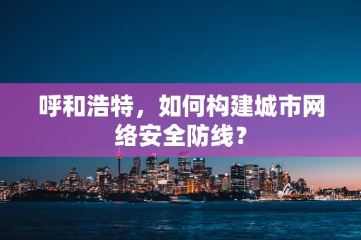 呼和浩特，如何构建城市网络安全防线？