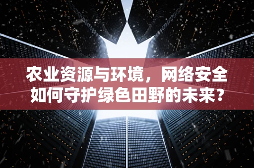 农业资源与环境，网络安全如何守护绿色田野的未来？