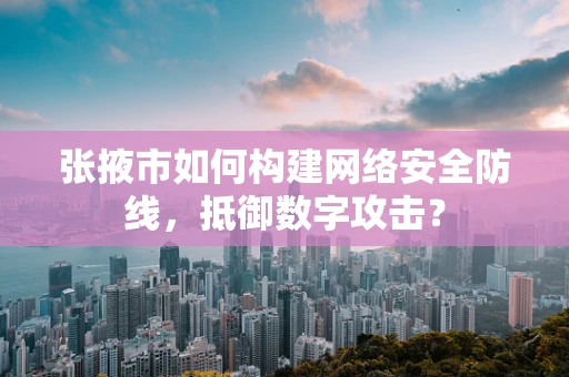 张掖市如何构建网络安全防线，抵御数字攻击？