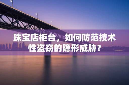 珠宝店柜台，如何防范技术性盗窃的隐形威胁？