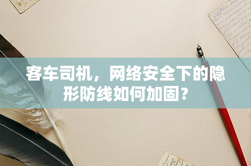 客车司机，网络安全下的隐形防线如何加固？
