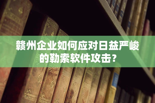 赣州企业如何应对日益严峻的勒索软件攻击？