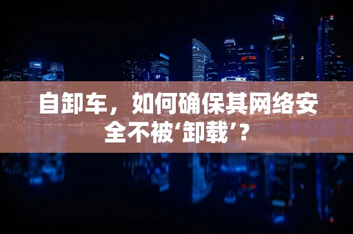 自卸车，如何确保其网络安全不被‘卸载’？