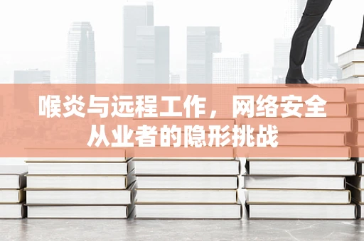 喉炎与远程工作，网络安全从业者的隐形挑战