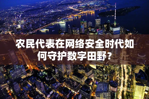 农民代表在网络安全时代如何守护数字田野？