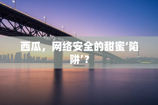 西瓜，网络安全的甜蜜‘陷阱’？