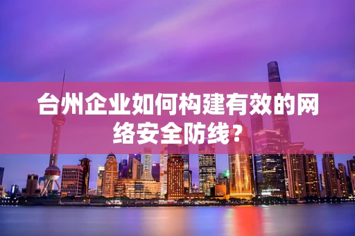 台州企业如何构建有效的网络安全防线？