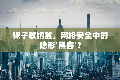 袜子收纳盒，网络安全中的隐形‘黑客’？