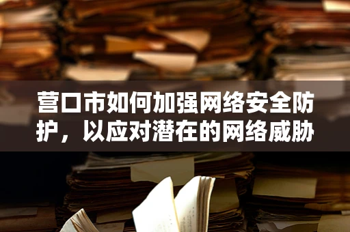 营口市如何加强网络安全防护，以应对潜在的网络威胁？