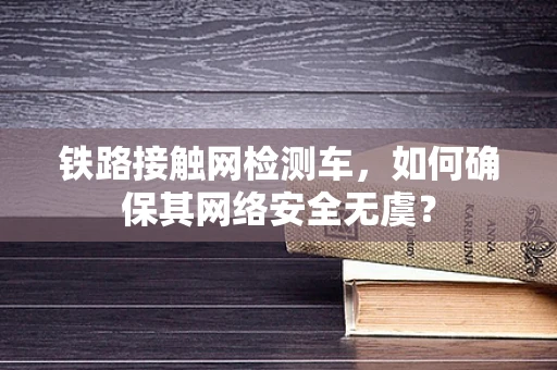 铁路接触网检测车，如何确保其网络安全无虞？