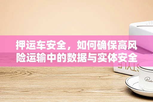 押运车安全，如何确保高风险运输中的数据与实体安全？