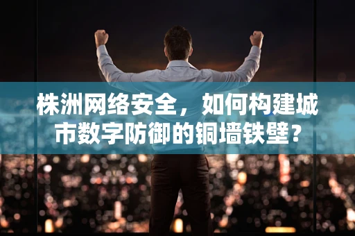 株洲网络安全，如何构建城市数字防御的铜墙铁壁？