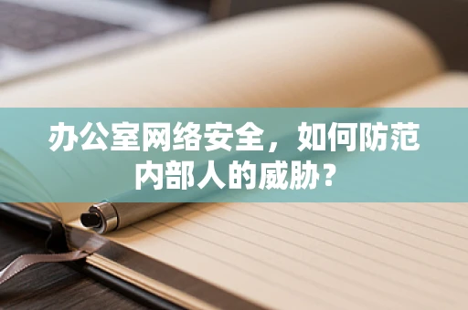 办公室网络安全，如何防范内部人的威胁？