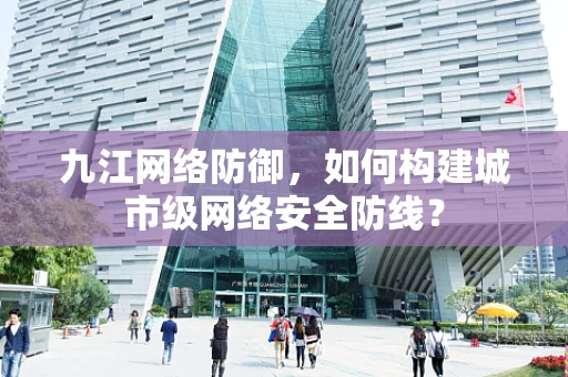 九江网络防御，如何构建城市级网络安全防线？