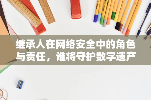 继承人在网络安全中的角色与责任，谁将守护数字遗产？