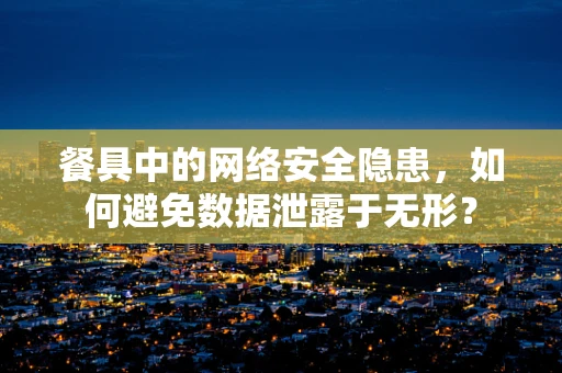 餐具中的网络安全隐患，如何避免数据泄露于无形？