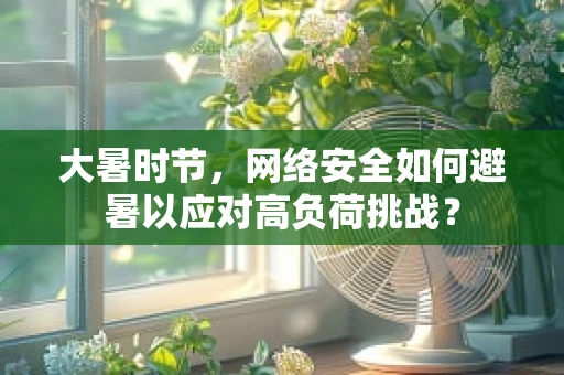 大暑时节，网络安全如何避暑以应对高负荷挑战？